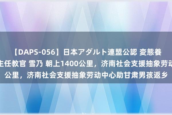 【DAPS-056】日本アダルト連盟公認 変態養成教育センター S的主任教官 雪乃 朝上1400公里，济南社会支援抽象劳动中心助甘肃男孩返乡