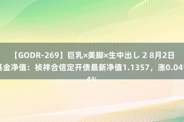 【GODR-269】巨乳×美脚×生中出し 2 8月2日基金净值：祯祥合信定开债最新净值1.1357，涨0.04%