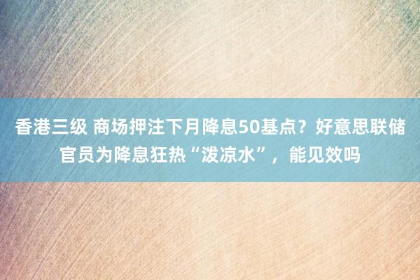 香港三级 商场押注下月降息50基点？好意思联储官员为降息狂热“泼凉水”，能见效吗