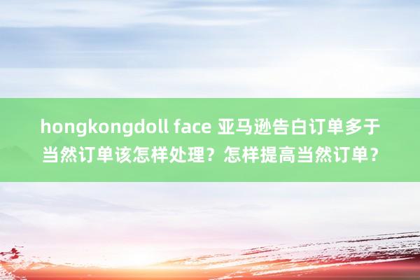 hongkongdoll face 亚马逊告白订单多于当然订单该怎样处理？怎样提高当然订单？