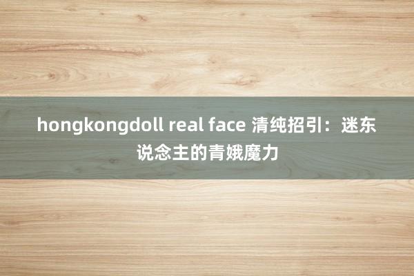 hongkongdoll real face 清纯招引：迷东说念主的青娥魔力