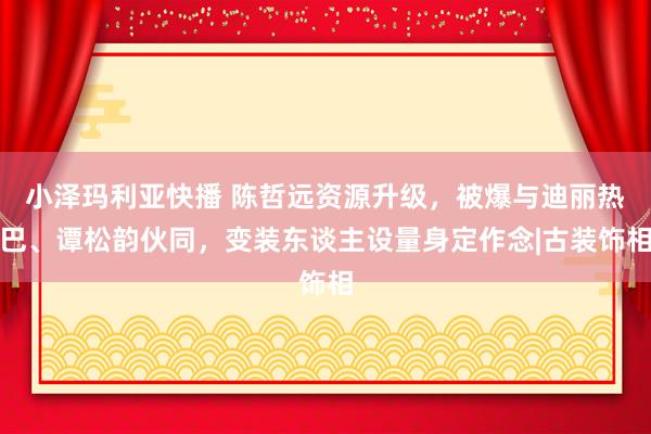 小泽玛利亚快播 陈哲远资源升级，被爆与迪丽热巴、谭松韵伙同，变装东谈主设量身定作念|古装饰相