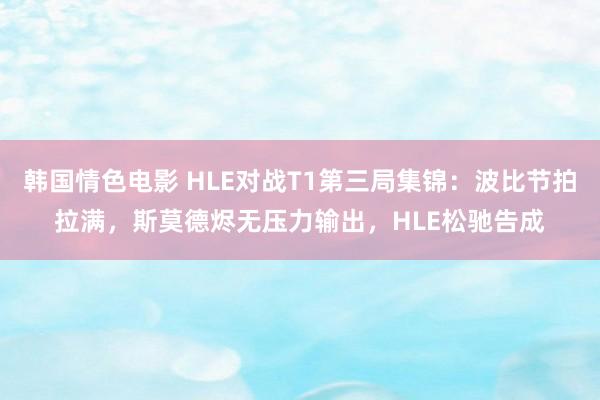韩国情色电影 HLE对战T1第三局集锦:波比节拍拉满,斯莫德烬无压力输出,HLE松驰告成