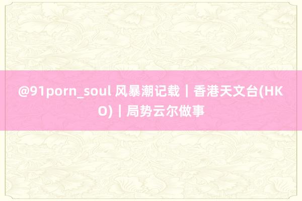 @91porn_soul 风暴潮记载|香港天文台(HKO)|局势云尔做事