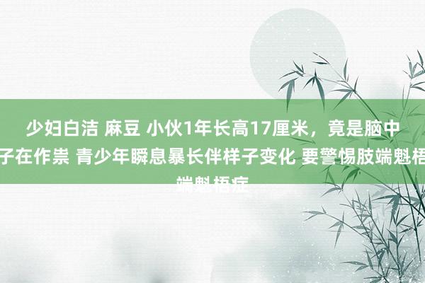 少妇白洁 麻豆 小伙1年长高17厘米，竟是脑中瘤子在作祟 青少年瞬息暴长伴样子变化 要警惕肢端魁梧症