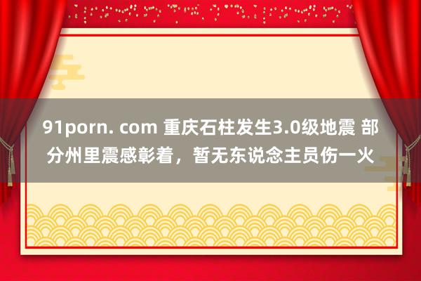 91porn. com 重庆石柱发生3.0级地震 部分州里震感彰着，暂无东说念主员伤一火