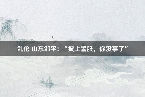 乱伦 山东邹平：“披上警服，你没事了”