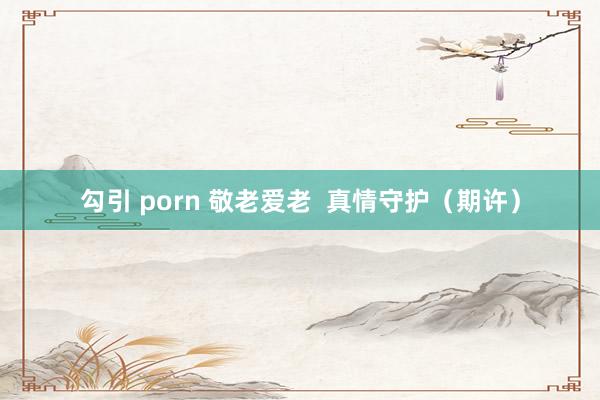 勾引 porn 敬老爱老  真情守护（期许）