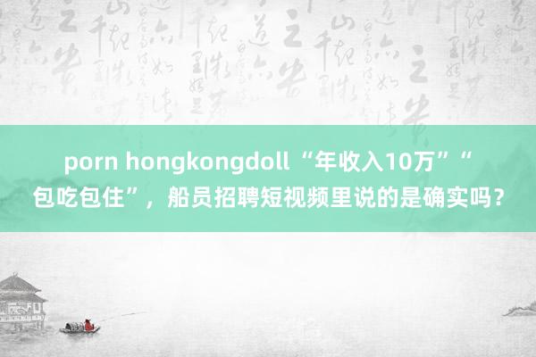 porn hongkongdoll “年收入10万”“包吃包住”，船员招聘短视频里说的是确实吗？