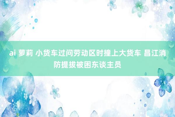 ai 萝莉 小货车过问劳动区时撞上大货车 昌江消防提拔被困东谈主员