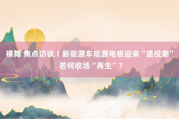 裸舞 焦点访谈丨新能源车能源电板迎来“退役潮” 若何收场“再生”？