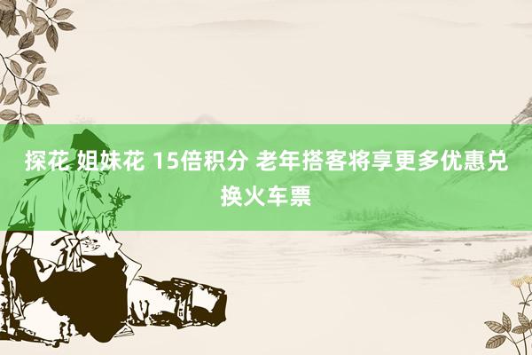 探花 姐妹花 15倍积分 老年搭客将享更多优惠兑换火车票