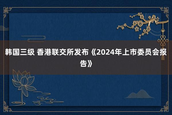 韩国三级 香港联交所发布《2024年上市委员会报告》