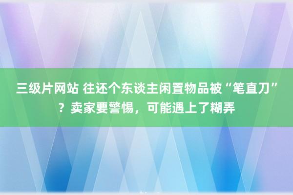 三级片网站 往还个东谈主闲置物品被“笔直刀”？卖家要警惕，可能遇上了糊弄