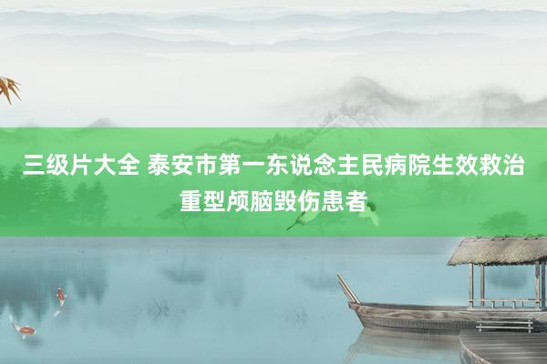 三级片大全 泰安市第一东说念主民病院生效救治重型颅脑毁伤患者