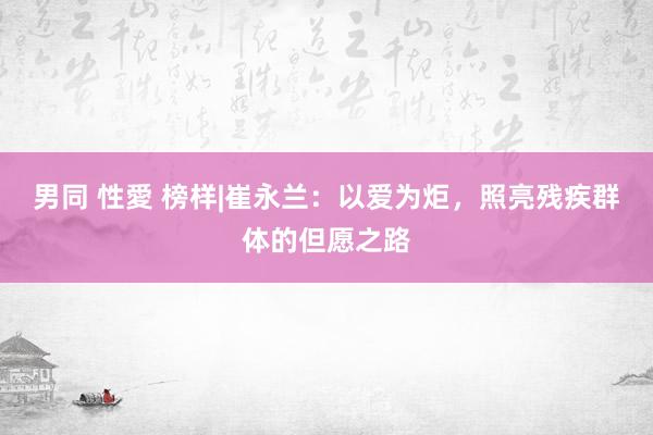 男同 性愛 榜样|崔永兰：以爱为炬，照亮残疾群体的但愿之路