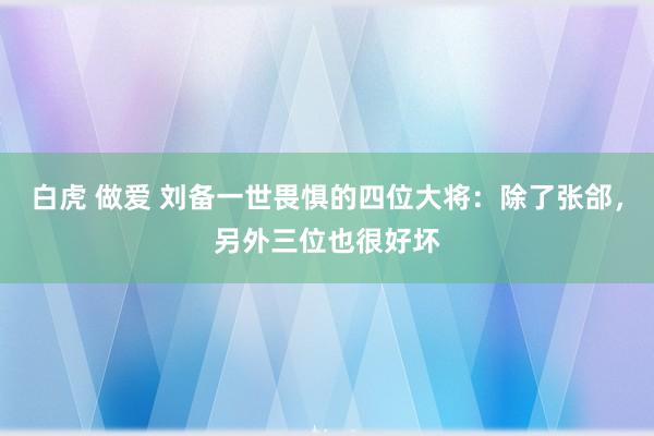 白虎 做爱 刘备一世畏惧的四位大将：除了张郃，另外三位也很好坏