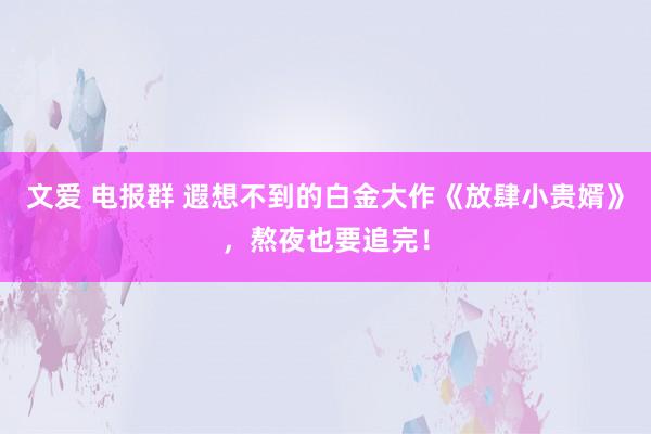 文爱 电报群 遐想不到的白金大作《放肆小贵婿》，熬夜也要追完！