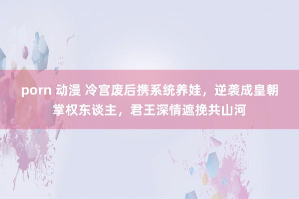 porn 动漫 冷宫废后携系统养娃，逆袭成皇朝掌权东谈主，君王深情遮挽共山河