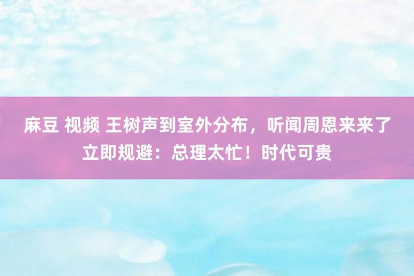 麻豆 视频 王树声到室外分布，听闻周恩来来了立即规避：总理太忙！时代可贵