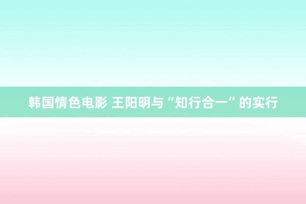 韩国情色电影 王阳明与“知行合一”的实行