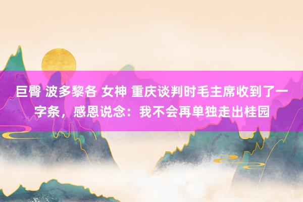 巨臀 波多黎各 女神 重庆谈判时毛主席收到了一字条，感恩说念：我不会再单独走出桂园