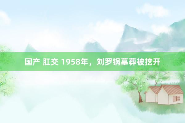 国产 肛交 1958年，刘罗锅墓葬被挖开