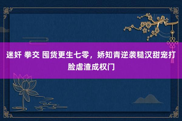 迷奸 拳交 囤货更生七零，娇知青逆袭糙汉甜宠打脸虐渣成权门