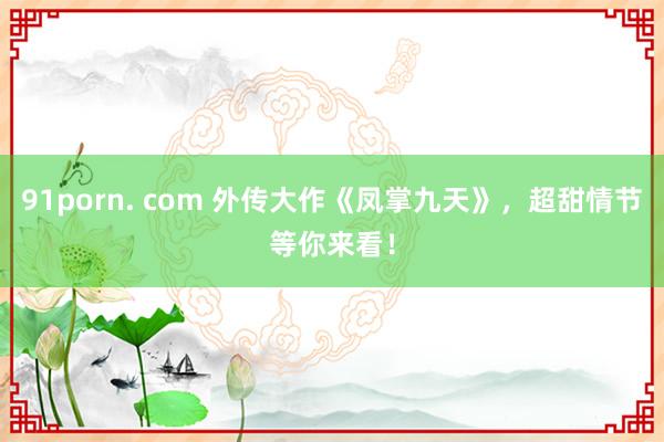 91porn. com 外传大作《凤掌九天》，超甜情节等你来看！
