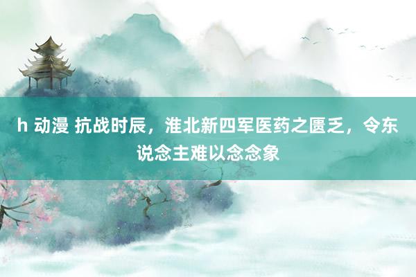 h 动漫 抗战时辰，淮北新四军医药之匮乏，令东说念主难以念念象
