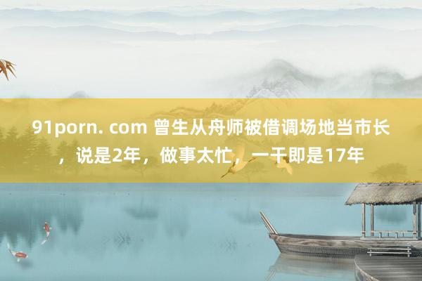 91porn. com 曾生从舟师被借调场地当市长，说是2年，做事太忙，一干即是17年