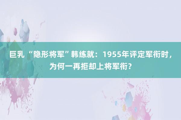 巨乳 “隐形将军”韩练就：1955年评定军衔时，为何一再拒却上将军衔？