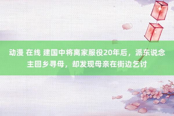 动漫 在线 建国中将离家服役20年后，派东说念主回乡寻母，却发现母亲在街边乞讨