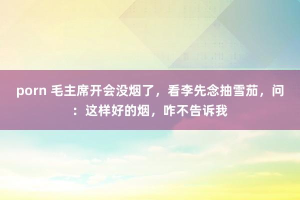 porn 毛主席开会没烟了，看李先念抽雪茄，问：这样好的烟，咋不告诉我