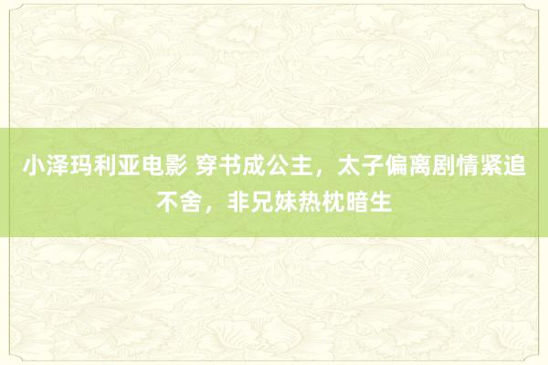 小泽玛利亚电影 穿书成公主，太子偏离剧情紧追不舍，非兄妹热枕暗生