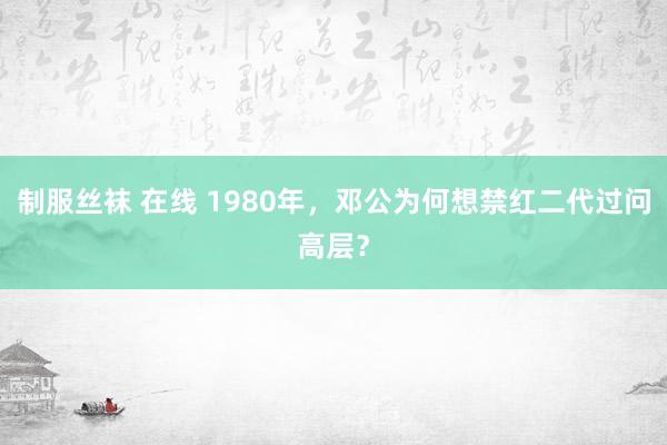 制服丝袜 在线 1980年，邓公为何想禁红二代过问高层？
