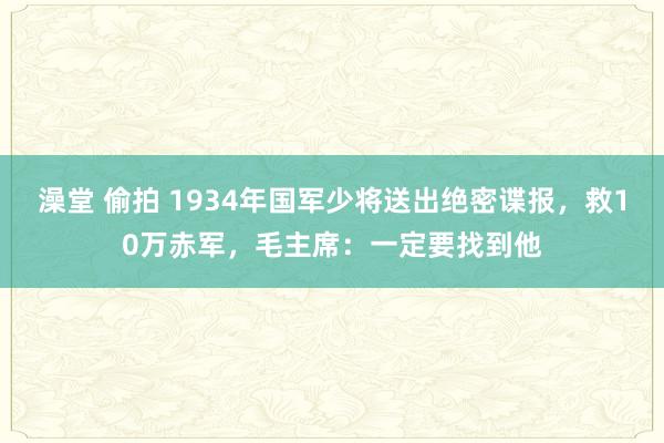 澡堂 偷拍 1934年国军少将送出绝密谍报，救10万赤军，毛主席：一定要找到他