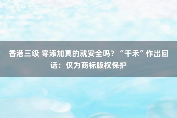 香港三级 零添加真的就安全吗？“千禾”作出回话：仅为商标版权保护
