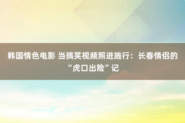 韩国情色电影 当搞笑视频照进施行：长春情侣的“虎口出险”记