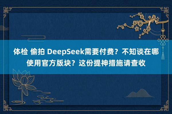 体检 偷拍 DeepSeek需要付费？不知谈在哪使用官方版块？这份提神措施请查收