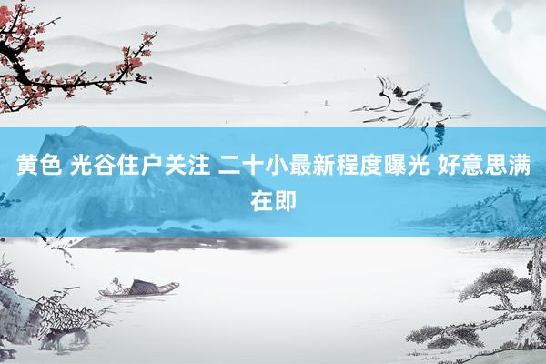 黄色 光谷住户关注 二十小最新程度曝光 好意思满在即