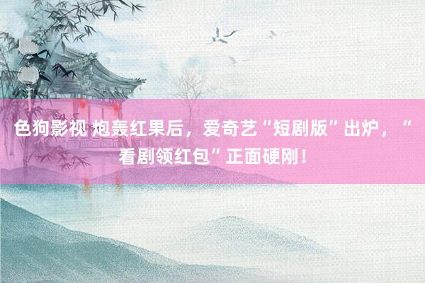 色狗影视 炮轰红果后，爱奇艺“短剧版”出炉，“看剧领红包”正面硬刚！