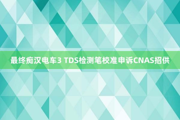 最终痴汉电车3 TDS检测笔校准申诉CNAS招供