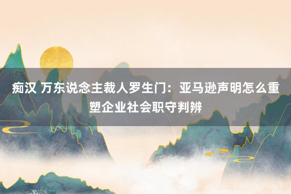 痴汉 万东说念主裁人罗生门：亚马逊声明怎么重塑企业社会职守判辨