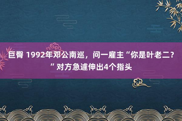 巨臀 1992年邓公南巡，问一雇主“你是叶老二？”对方急遽伸出4个指头