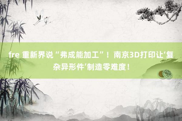 fre 重新界说“弗成能加工”！南京3D打印让‘复杂异形件’制造零难度！