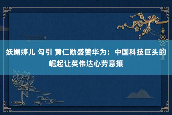 妖媚婷儿 勾引 黄仁勋盛赞华为：中国科技巨头的崛起让英伟达心劳意攘