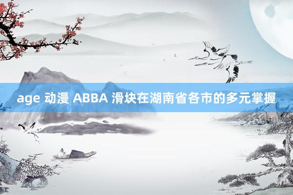 age 动漫 ABBA 滑块在湖南省各市的多元掌握