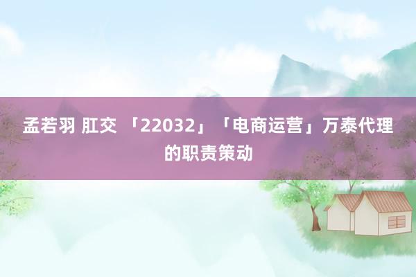 孟若羽 肛交 「22032」「电商运营」万泰代理的职责策动