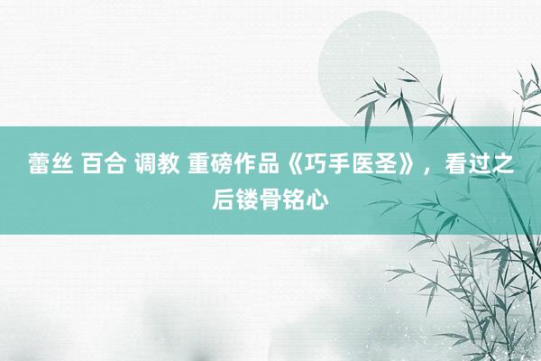 蕾丝 百合 调教 重磅作品《巧手医圣》，看过之后镂骨铭心